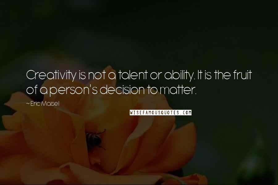 Eric Maisel Quotes: Creativity is not a talent or ability. It is the fruit of a person's decision to matter.