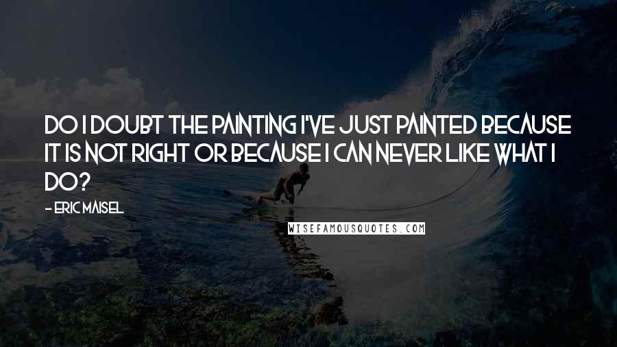 Eric Maisel Quotes: Do I doubt the painting I've just painted because it is not right or because I can never like what I do?