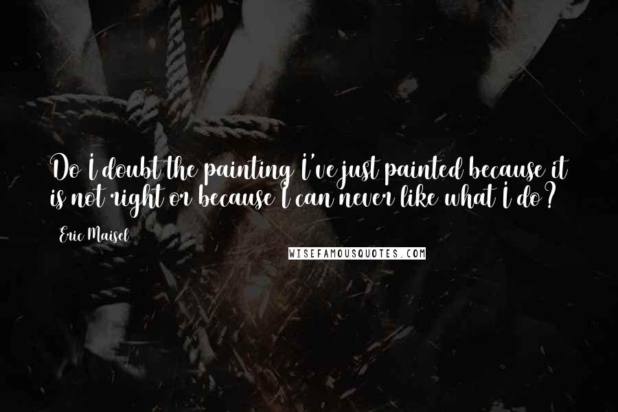 Eric Maisel Quotes: Do I doubt the painting I've just painted because it is not right or because I can never like what I do?