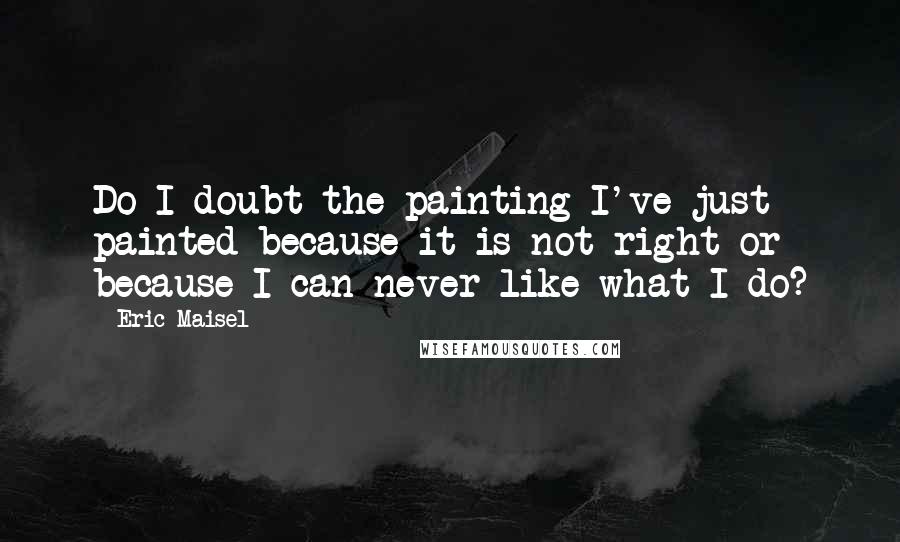 Eric Maisel Quotes: Do I doubt the painting I've just painted because it is not right or because I can never like what I do?