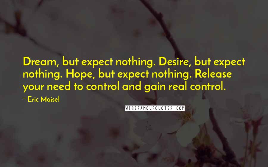 Eric Maisel Quotes: Dream, but expect nothing. Desire, but expect nothing. Hope, but expect nothing. Release your need to control and gain real control.