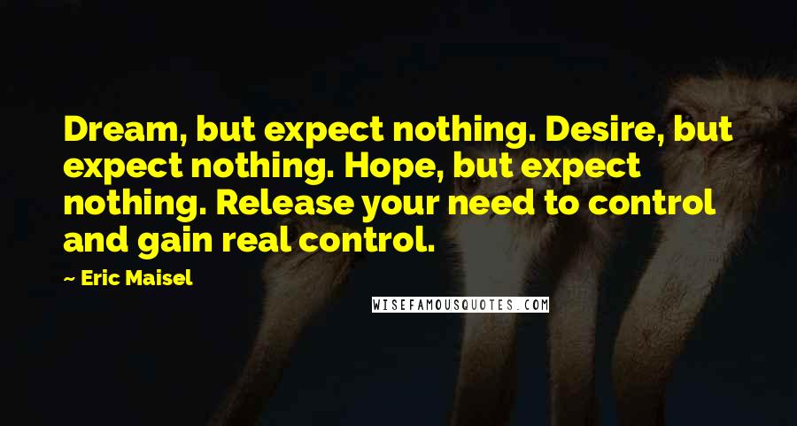 Eric Maisel Quotes: Dream, but expect nothing. Desire, but expect nothing. Hope, but expect nothing. Release your need to control and gain real control.