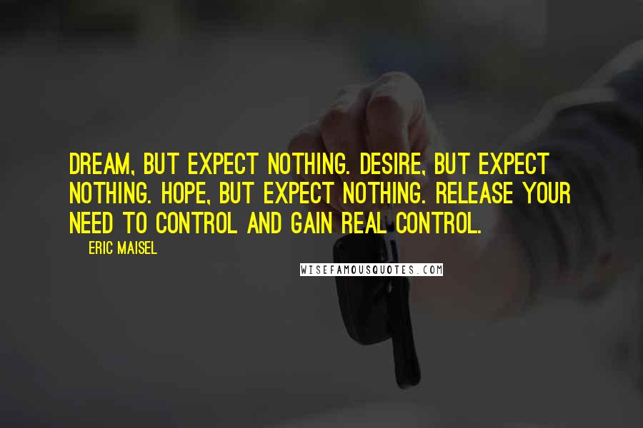 Eric Maisel Quotes: Dream, but expect nothing. Desire, but expect nothing. Hope, but expect nothing. Release your need to control and gain real control.