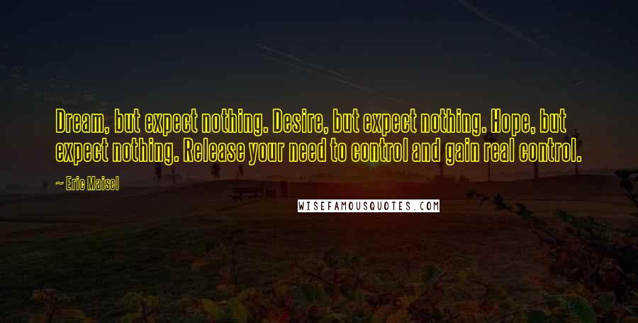 Eric Maisel Quotes: Dream, but expect nothing. Desire, but expect nothing. Hope, but expect nothing. Release your need to control and gain real control.