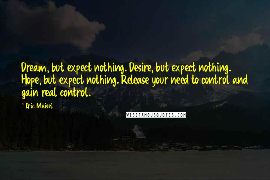 Eric Maisel Quotes: Dream, but expect nothing. Desire, but expect nothing. Hope, but expect nothing. Release your need to control and gain real control.