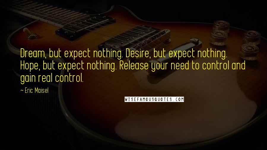 Eric Maisel Quotes: Dream, but expect nothing. Desire, but expect nothing. Hope, but expect nothing. Release your need to control and gain real control.