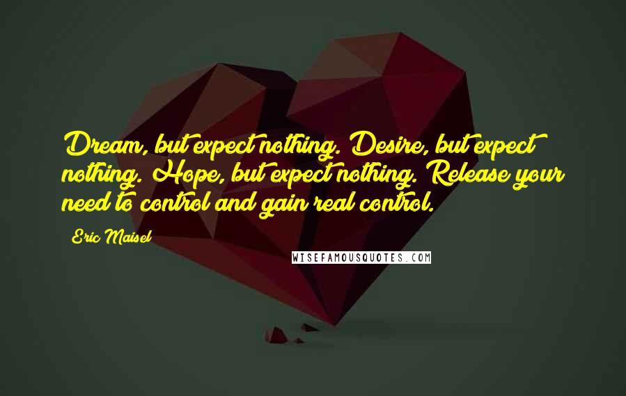 Eric Maisel Quotes: Dream, but expect nothing. Desire, but expect nothing. Hope, but expect nothing. Release your need to control and gain real control.