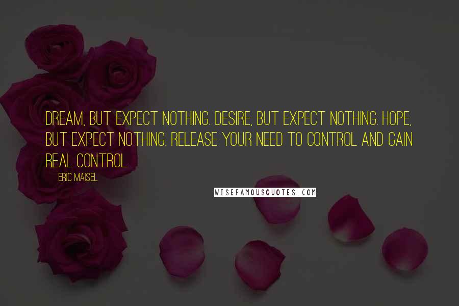 Eric Maisel Quotes: Dream, but expect nothing. Desire, but expect nothing. Hope, but expect nothing. Release your need to control and gain real control.