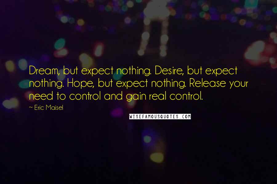 Eric Maisel Quotes: Dream, but expect nothing. Desire, but expect nothing. Hope, but expect nothing. Release your need to control and gain real control.