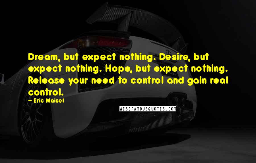 Eric Maisel Quotes: Dream, but expect nothing. Desire, but expect nothing. Hope, but expect nothing. Release your need to control and gain real control.