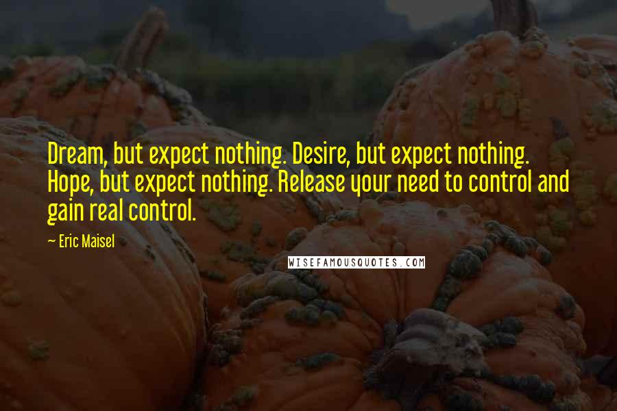 Eric Maisel Quotes: Dream, but expect nothing. Desire, but expect nothing. Hope, but expect nothing. Release your need to control and gain real control.