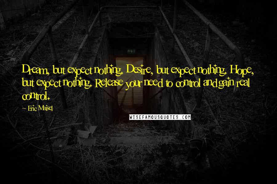 Eric Maisel Quotes: Dream, but expect nothing. Desire, but expect nothing. Hope, but expect nothing. Release your need to control and gain real control.