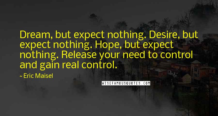 Eric Maisel Quotes: Dream, but expect nothing. Desire, but expect nothing. Hope, but expect nothing. Release your need to control and gain real control.