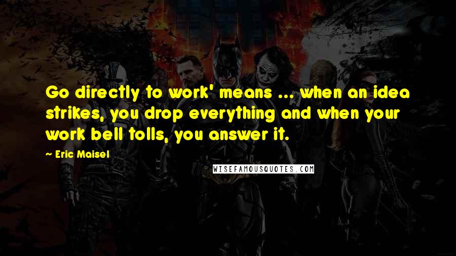 Eric Maisel Quotes: Go directly to work' means ... when an idea strikes, you drop everything and when your work bell tolls, you answer it.