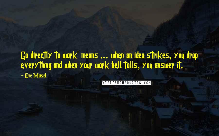 Eric Maisel Quotes: Go directly to work' means ... when an idea strikes, you drop everything and when your work bell tolls, you answer it.