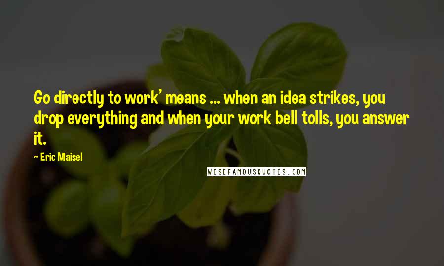 Eric Maisel Quotes: Go directly to work' means ... when an idea strikes, you drop everything and when your work bell tolls, you answer it.