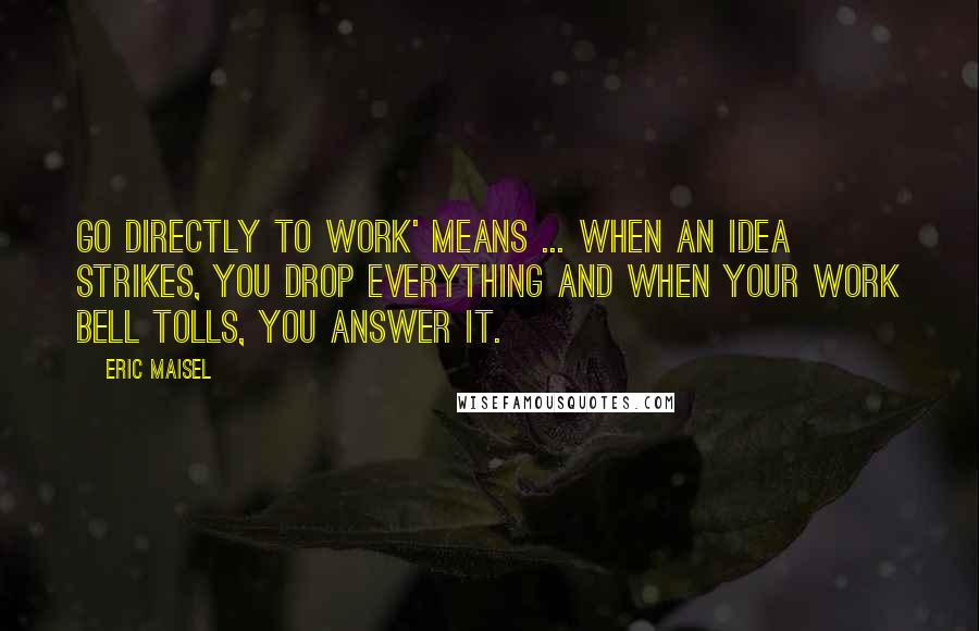Eric Maisel Quotes: Go directly to work' means ... when an idea strikes, you drop everything and when your work bell tolls, you answer it.