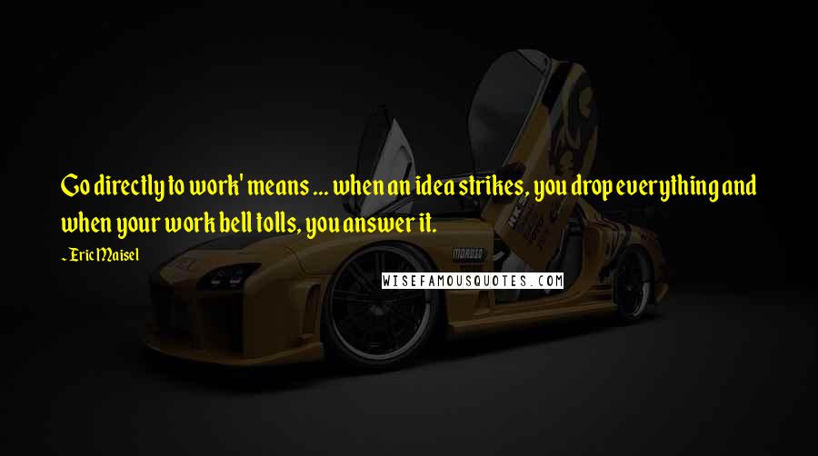 Eric Maisel Quotes: Go directly to work' means ... when an idea strikes, you drop everything and when your work bell tolls, you answer it.
