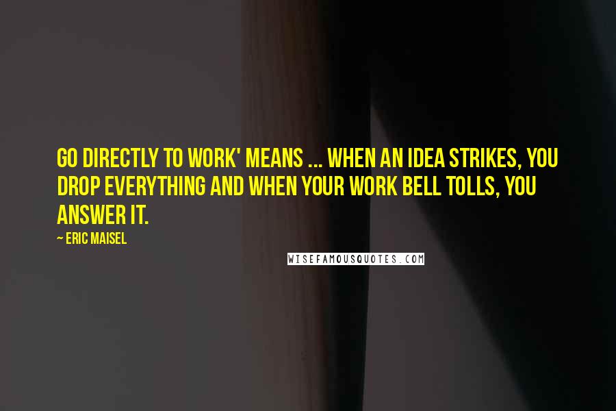 Eric Maisel Quotes: Go directly to work' means ... when an idea strikes, you drop everything and when your work bell tolls, you answer it.