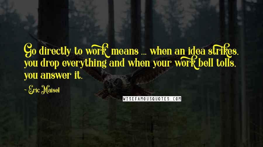 Eric Maisel Quotes: Go directly to work' means ... when an idea strikes, you drop everything and when your work bell tolls, you answer it.