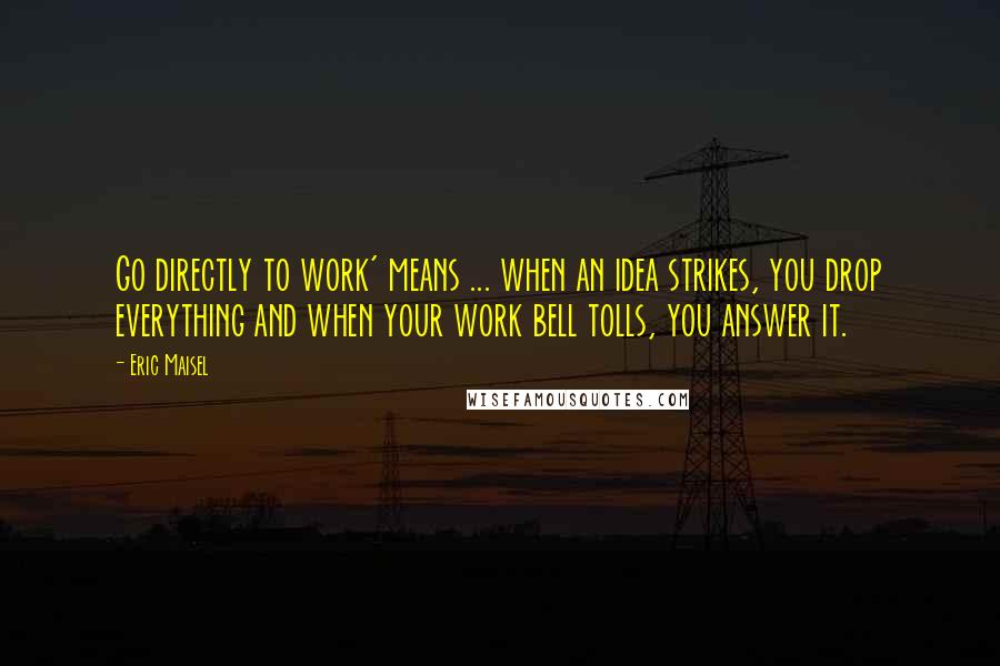 Eric Maisel Quotes: Go directly to work' means ... when an idea strikes, you drop everything and when your work bell tolls, you answer it.