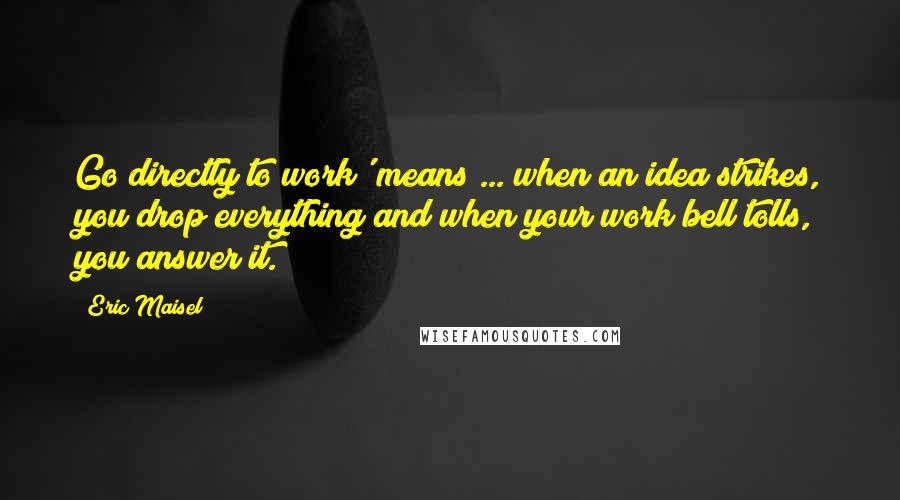 Eric Maisel Quotes: Go directly to work' means ... when an idea strikes, you drop everything and when your work bell tolls, you answer it.