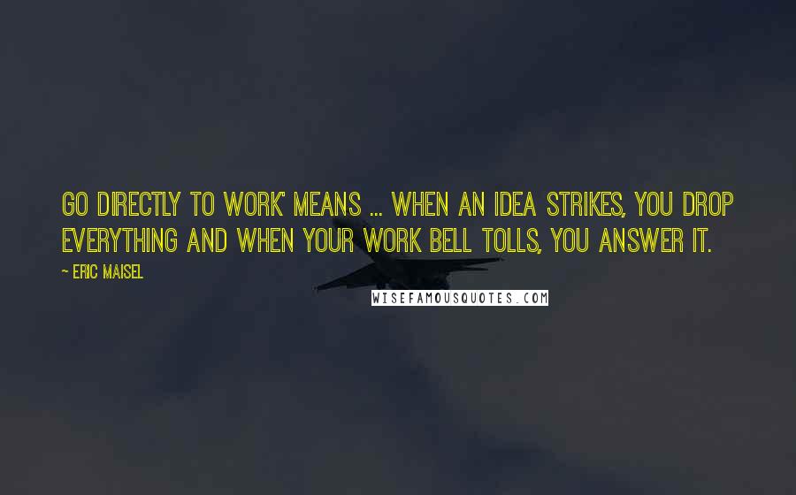 Eric Maisel Quotes: Go directly to work' means ... when an idea strikes, you drop everything and when your work bell tolls, you answer it.