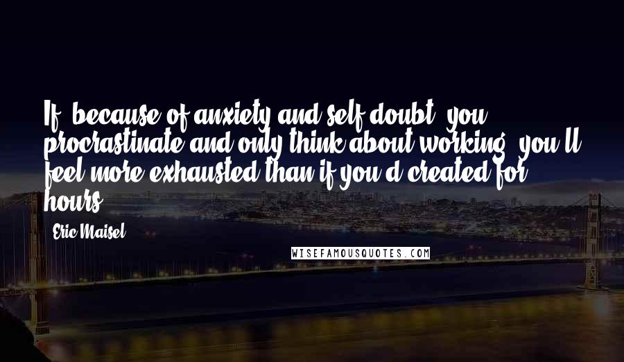 Eric Maisel Quotes: If, because of anxiety and self-doubt, you procrastinate and only think about working, you'll feel more exhausted than if you'd created for hours.