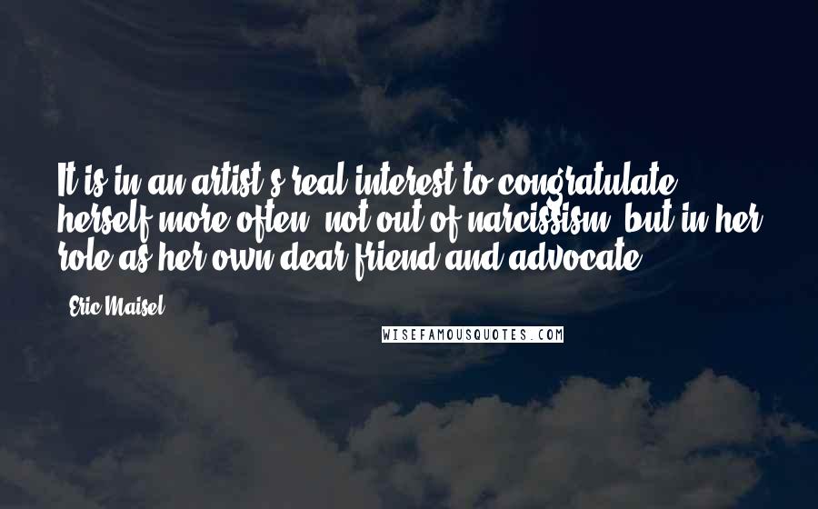 Eric Maisel Quotes: It is in an artist's real interest to congratulate herself more often: not out of narcissism, but in her role as her own dear friend and advocate.