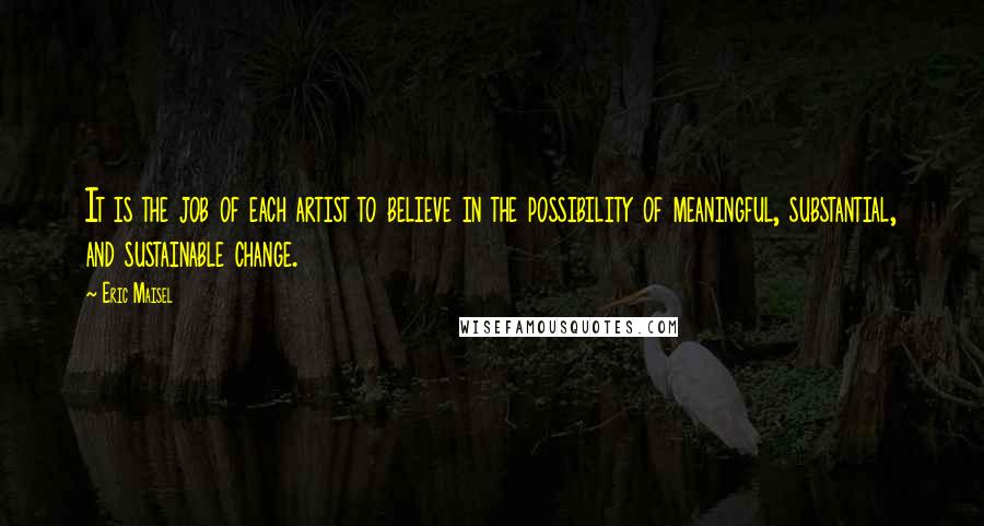 Eric Maisel Quotes: It is the job of each artist to believe in the possibility of meaningful, substantial, and sustainable change.