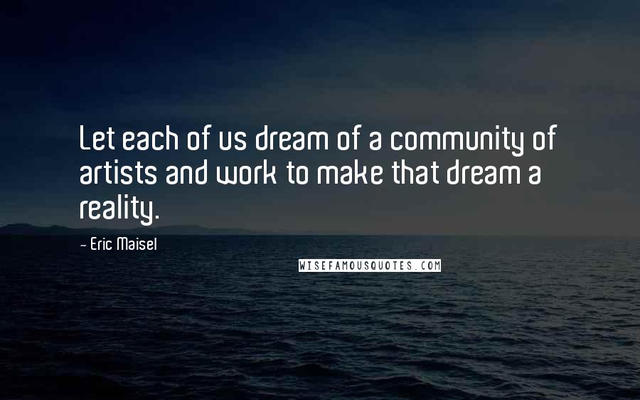 Eric Maisel Quotes: Let each of us dream of a community of artists and work to make that dream a reality.
