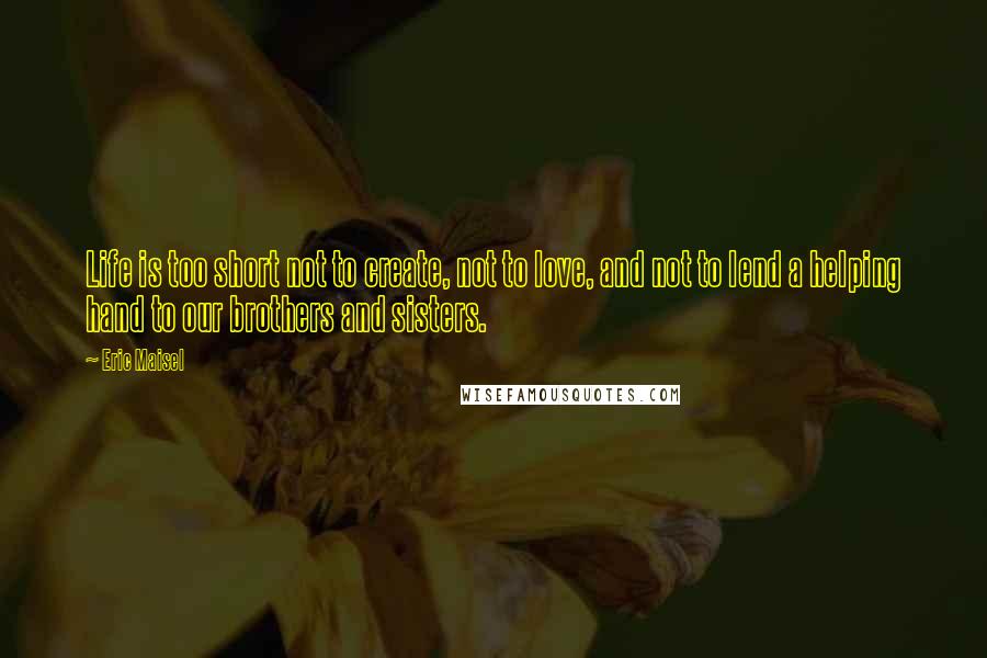 Eric Maisel Quotes: Life is too short not to create, not to love, and not to lend a helping hand to our brothers and sisters.