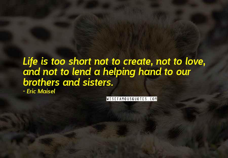 Eric Maisel Quotes: Life is too short not to create, not to love, and not to lend a helping hand to our brothers and sisters.