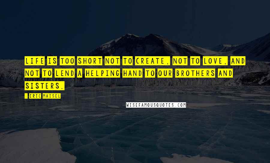 Eric Maisel Quotes: Life is too short not to create, not to love, and not to lend a helping hand to our brothers and sisters.