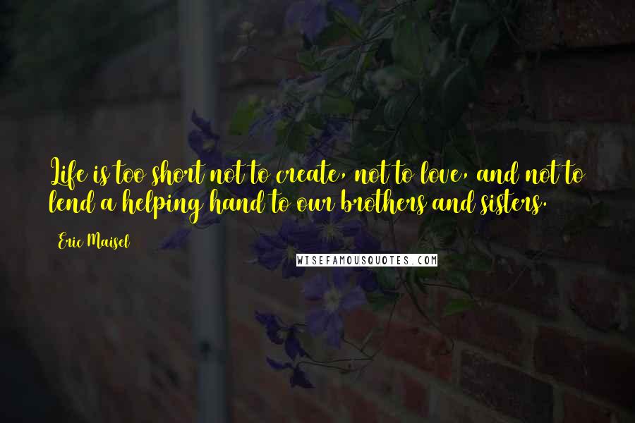 Eric Maisel Quotes: Life is too short not to create, not to love, and not to lend a helping hand to our brothers and sisters.