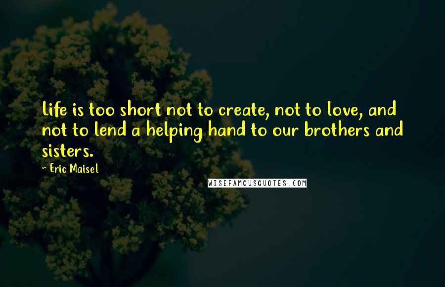 Eric Maisel Quotes: Life is too short not to create, not to love, and not to lend a helping hand to our brothers and sisters.