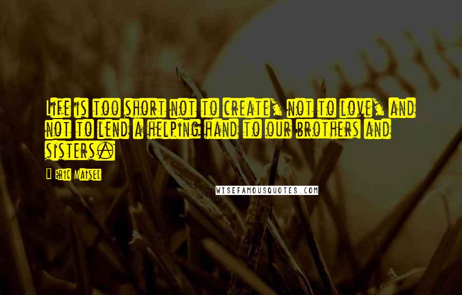 Eric Maisel Quotes: Life is too short not to create, not to love, and not to lend a helping hand to our brothers and sisters.