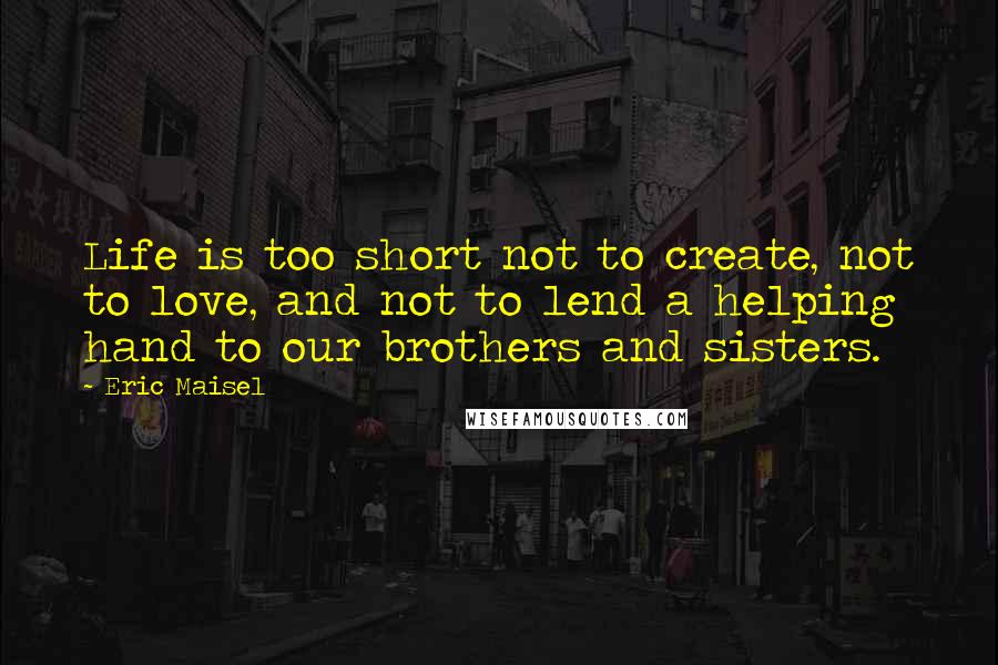 Eric Maisel Quotes: Life is too short not to create, not to love, and not to lend a helping hand to our brothers and sisters.