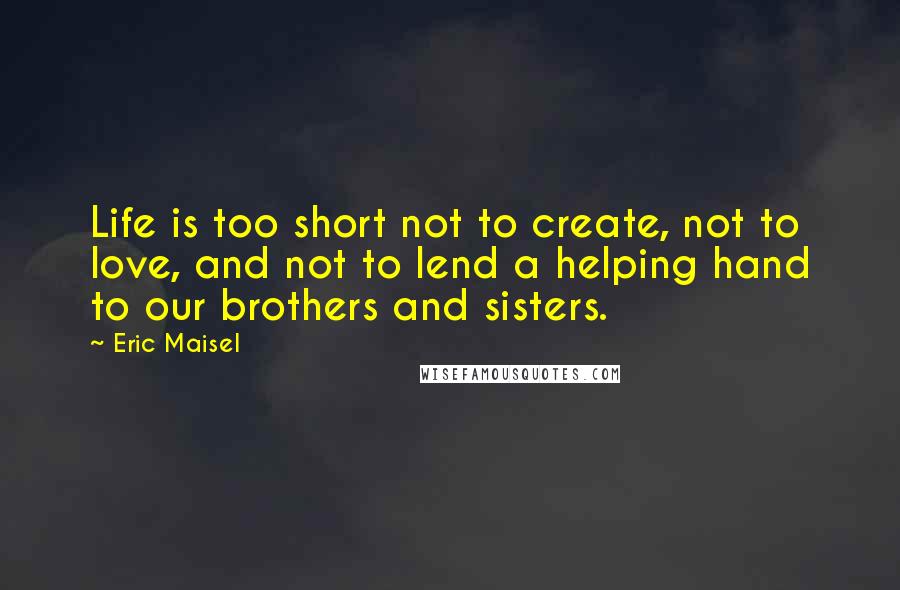 Eric Maisel Quotes: Life is too short not to create, not to love, and not to lend a helping hand to our brothers and sisters.