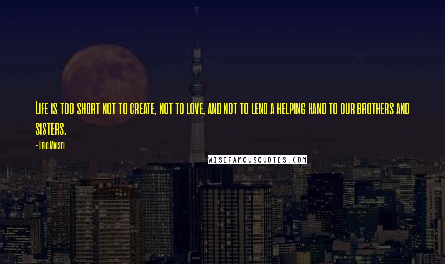 Eric Maisel Quotes: Life is too short not to create, not to love, and not to lend a helping hand to our brothers and sisters.