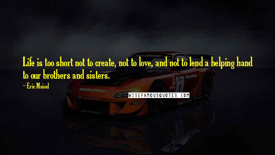 Eric Maisel Quotes: Life is too short not to create, not to love, and not to lend a helping hand to our brothers and sisters.