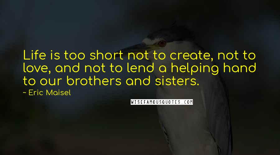 Eric Maisel Quotes: Life is too short not to create, not to love, and not to lend a helping hand to our brothers and sisters.