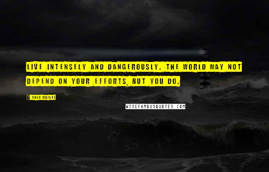 Eric Maisel Quotes: Live intensely and dangerously. The world may not depend on your efforts, but you do.