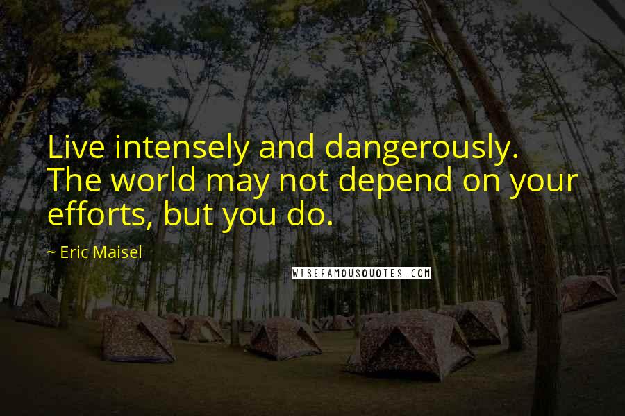 Eric Maisel Quotes: Live intensely and dangerously. The world may not depend on your efforts, but you do.