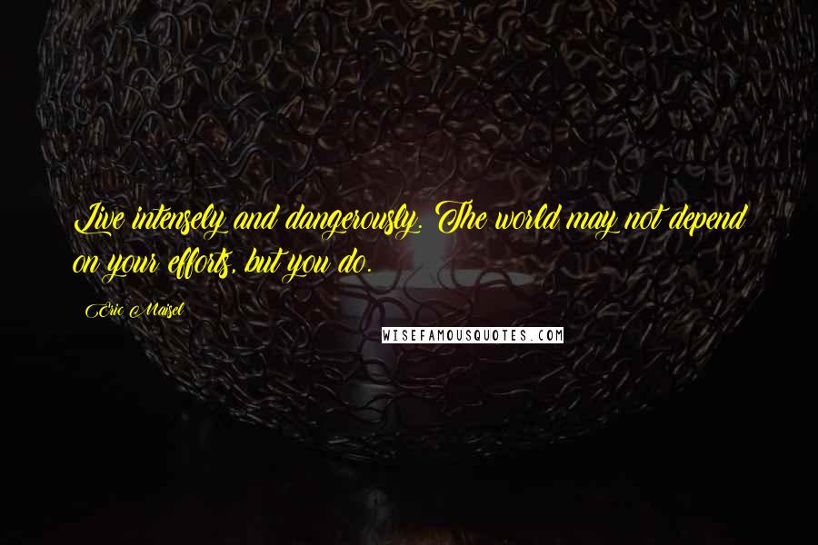 Eric Maisel Quotes: Live intensely and dangerously. The world may not depend on your efforts, but you do.