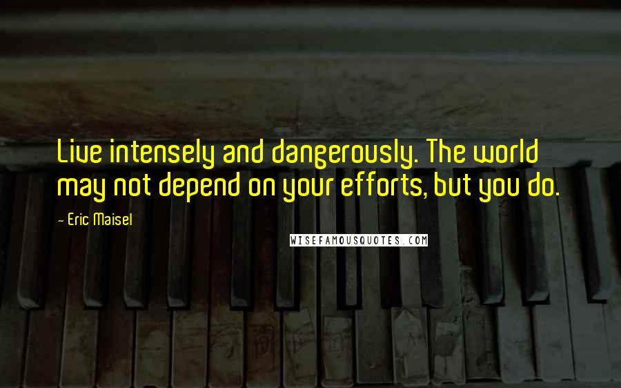 Eric Maisel Quotes: Live intensely and dangerously. The world may not depend on your efforts, but you do.