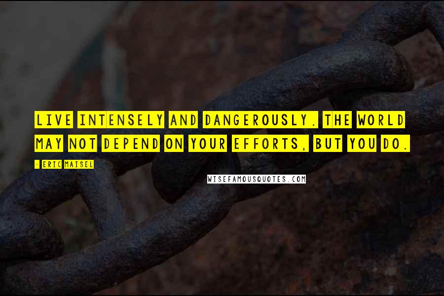 Eric Maisel Quotes: Live intensely and dangerously. The world may not depend on your efforts, but you do.