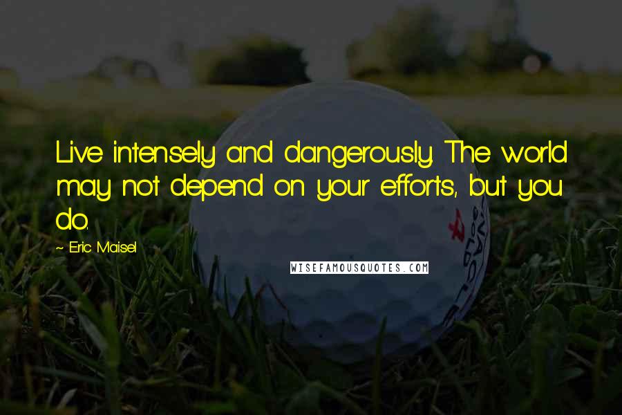 Eric Maisel Quotes: Live intensely and dangerously. The world may not depend on your efforts, but you do.