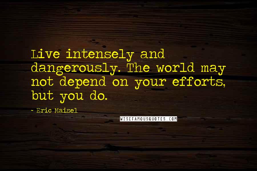 Eric Maisel Quotes: Live intensely and dangerously. The world may not depend on your efforts, but you do.