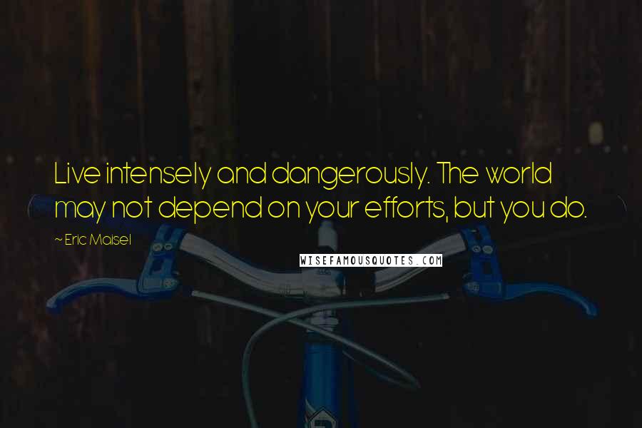 Eric Maisel Quotes: Live intensely and dangerously. The world may not depend on your efforts, but you do.